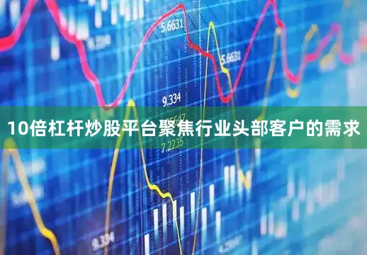 10倍杠杆炒股平台聚焦行业头部客户的需求
