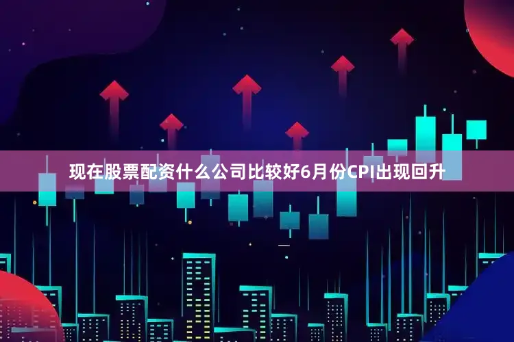 现在股票配资什么公司比较好6月份CPI出现回升