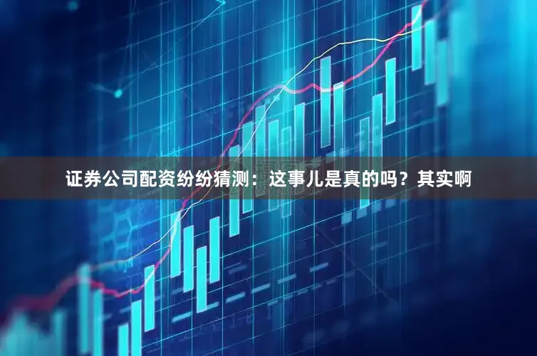 证券公司配资纷纷猜测：这事儿是真的吗？其实啊
