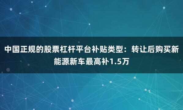 中国正规的股票杠杆平台补贴类型：转让后购买新能源新车最高补1.5万