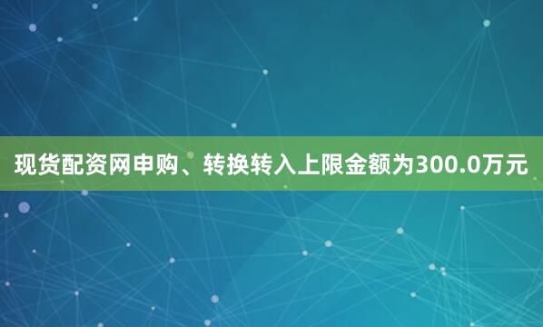 现货配资网申购、转换转入上限金额为300.0万元