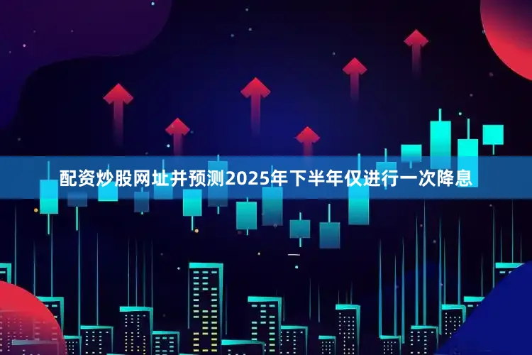 配资炒股网址并预测2025年下半年仅进行一次降息