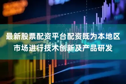 最新股票配资平台配资既为本地区市场进行技术创新及产品研发