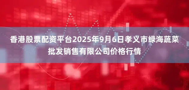 香港股票配资平台2025年9月6日孝义市绿海蔬菜批发销售有限公司价格行情