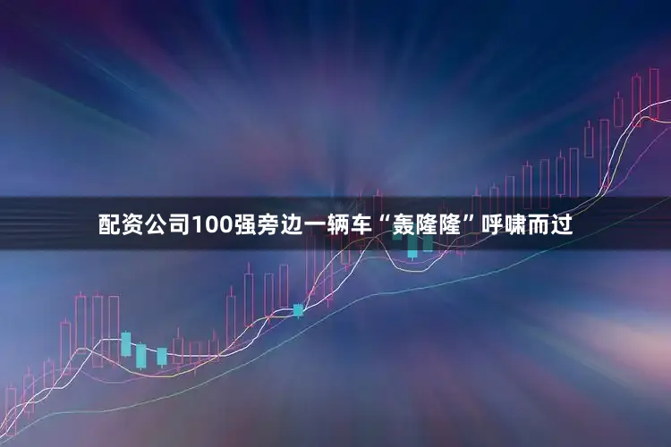 配资公司100强旁边一辆车“轰隆隆”呼啸而过