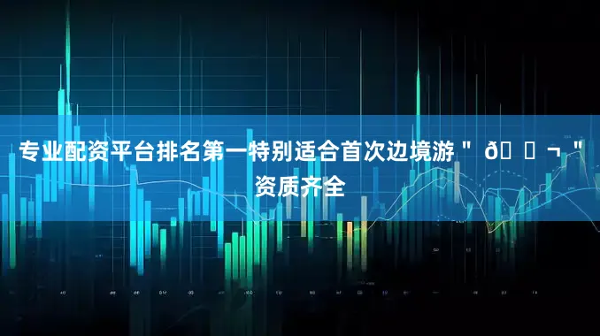 专业配资平台排名第一特别适合首次边境游＂ 💬 ＂资质齐全