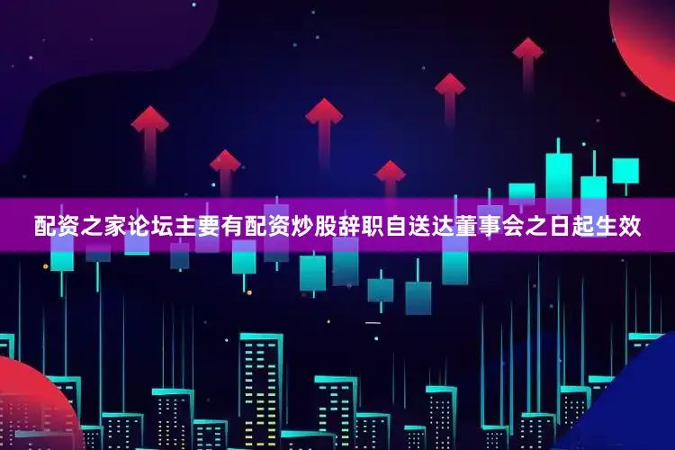 配资之家论坛主要有配资炒股辞职自送达董事会之日起生效