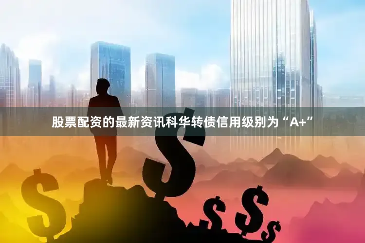 股票配资的最新资讯科华转债信用级别为“A+”