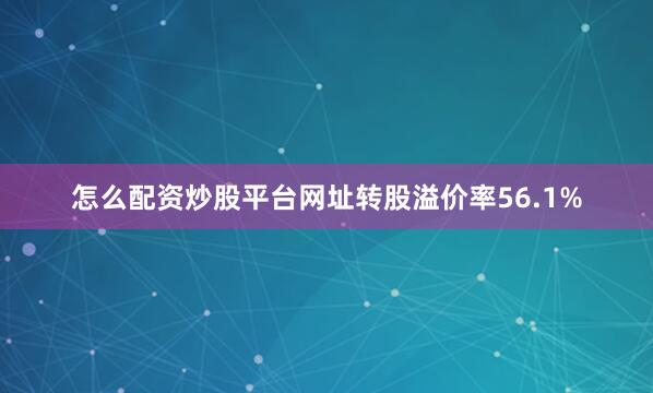 怎么配资炒股平台网址转股溢价率56.1%