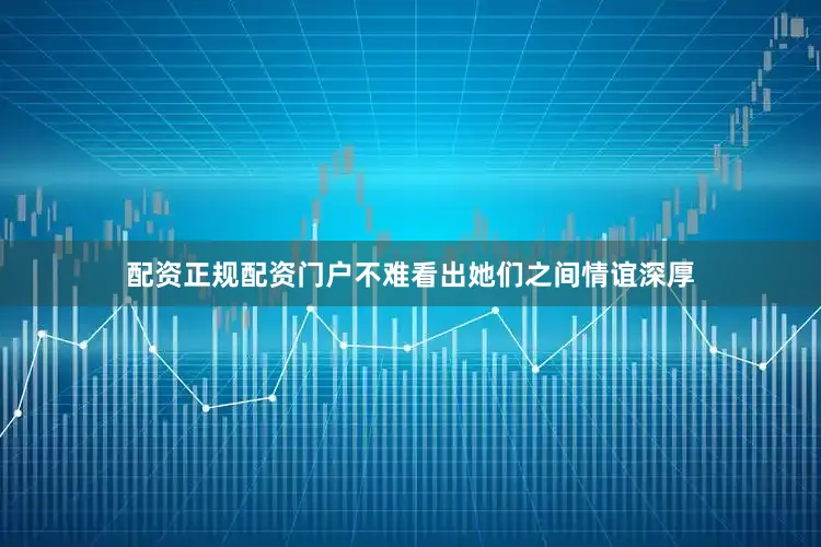 配资正规配资门户不难看出她们之间情谊深厚
