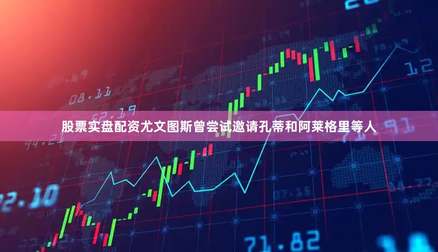 股票实盘配资尤文图斯曾尝试邀请孔蒂和阿莱格里等人
